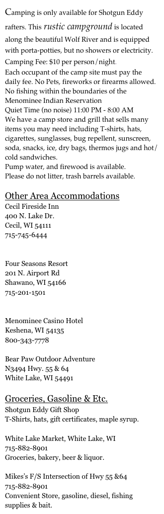 Camping is only available for Shotgun Eddy rafters. This rustic campground is located along the beautiful Wolf River and is equipped with porta-potties, but no showers or electricity.
Camping Fee: $10 per person/night.
Each occupant of the camp site must pay the daily fee. No Pets, fireworks or firearms allowed.
No fishing within the boundaries of the Menominee Indian Reservation 
Quiet Time (no noise) 11:00 PM - 8:00 AM
We have a camp store and grill that sells many items you may need including T-shirts, hats, cigarettes, sunglasses, bug repellent, sunscreen, soda, snacks, ice, dry bags, thermos jugs and hot/cold sandwiches.
Pump water, and firewood is available.
Please do not litter, trash barrels available.

Other Area AccommodationsCecil Fireside Inn
400 N. Lake Dr. 
Cecil, WI 54111
715-745-6444
www.cecilfiresideinn.com

Four Seasons Resort
201 N. Airport Rd
Shawano, WI 54166
715-201-1501
www.shawanofourseasons.com

Menominee Casino Hotel
Keshena, WI 54135
800-343-7778

Bear Paw Outdoor Adventure
N3494 Hwy. 55 & 64
White Lake, WI 54491

Groceries, Gasoline & Etc.
Shotgun Eddy Gift Shop
T-Shirts, hats, gift certificates, maple syrup.

White Lake Market, White Lake, WI
715-882-8901
Groceries, bakery, beer & liquor.

Mikes’s F/S Intersection of Hwy 55 &64
715-882-8901
Convenient Store, gasoline, diesel, fishing supplies & bait.  